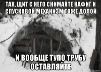 так, щит с него снимайте нафиг и спусковой механизм тоже долой и вообще тупо трубу оставляйте
