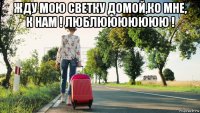жду мою светку домой,ко мне, к нам ! люблююююююю ! 