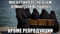 мне вот интересно, о чём думают эти женщины кроме репродукции