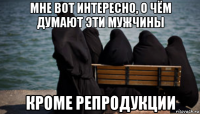 мне вот интересно, о чём думают эти мужчины кроме репродукции