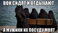 вон сидят и отдыхают. а мужики их посуду моят