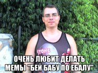  очень любит делать мемы "бей бабу по ебалу"
