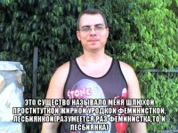  это существо называло меня шлюхой проституткой жирной уродкой феминисткой, лесбиянкой(разумеется раз феминистка,то и лесбиянка)