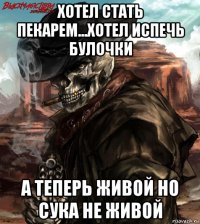 хотел стать пекарем...хотел испечь булочки а теперь живой но сука не живой