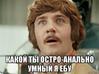  какой ты остро-анально умный я ебу