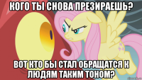 кого ты снова презираешь? вот кто бы стал обращатся к людям таким тоном?