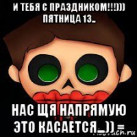 и тебя с праздником!!!))) пятница 13.. нас щя напрямую это касается...)) =