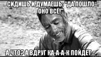 сидишь и думаешь: "да пошло оно всё!" а что? а вдруг ка-а-а-к пойдет...