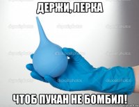 держи, лерка чтоб пукан не бомбил!