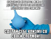 обидно?не нравятся мемы от девушек,у которых поведение подобное тебе самому? сделай себе клизму со своей спермой!