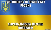 мы никогда не крали газ у россии тырить тырила, но чтоб воровать!