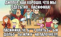 диппер: как хорошо, что мы здесь, но... пасифика! пасифика: чё, б****? опять е****ый долбо** ты или х** на палочке?!!