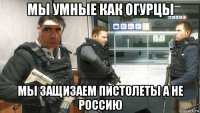 мы умные как огурцы мы защизаем пистолеты а не россию