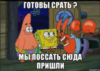 готовы срать ? мы поссать сюда пришли