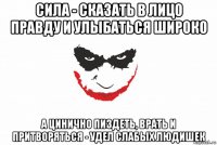 сила - сказать в лицо правду и улыбаться широко а цинично пиздеть, врать и притворяться - удел слабых людишек