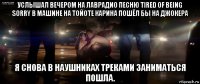 услышал вечером на лаврадио песню tired of being sorry в машине на тойоте карина пошёл бы на джокера я снова в наушниках треками заниматься пошла.