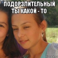 подорзлительный ты какой - то 