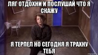 ляг отдохни и послушай что я скажу я терпел но сегодня я трахну тебя