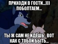 приходи в гости...))) поболтаем... ты ж сам не идёшь.. вот как с тобой быть...