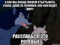 а как мы вобще можем отыгрывать собак, даже не понимая, как они видят мир? расслабься, это ролевые