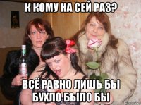к кому на сей раз? всё равно лишь бы бухло было бы