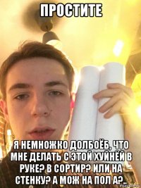 простите я немножко долбоёб, что мне делать с этой хуйнёй в руке? в сортир? или на стенку? а мож на пол а?..