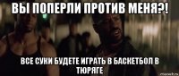 вы поперли против меня?! все суки будете играть в баскетбол в тюряге
