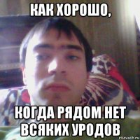 как хорошо, когда рядом нет всяких уродов