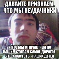 давайте признаем, что мы неудачники и что мы отправляем по нашим стопам самое дорогое, что у нас есть - наших детей
