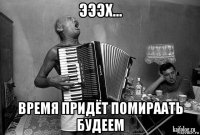 эээх... время придёт помираать будеем
