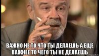  важно не то что ты делаешь а ещё важнее то чего ты не делаешь