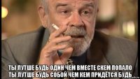  ты лутше будь один чем вместе скем попало ты лутше будь собой чем кем придётся будь