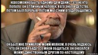 невозможно быть одному, да и денис - это не кто попало. он отличный человек. я его знал в детстве, потом был перерыв. потом мы с ним 4 года общались он был мне примером, моим маяком. я очень надеюсь, что он снова будет со мной общаться. он оказался моим единственным другом по-настоящему