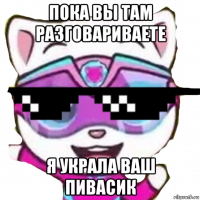 пока вы там разговариваете я украла ваш пивасик