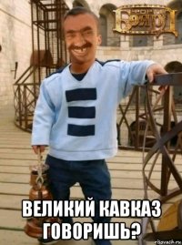  великий кавказ говоришь?
