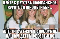 пейте с детства шампанское, курите со школы и еби ... алергия,аутизм и слабоумие вашим детям обеспечено
