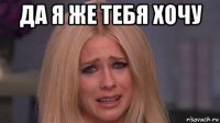 да я же тебя хочу 