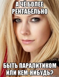 а чё более рентабельно быть паралитиком или кем-нибудь?