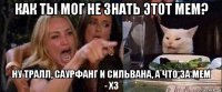 как ты мог не знать этот мем? ну тралл, саурфанг и сильвана, а что за мем - хз