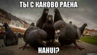 ты с каково раена наhui?