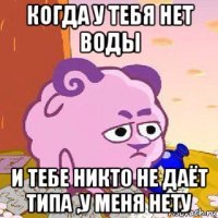 когда у тебя нет воды и тебе никто не даёт типа ,у меня нету
