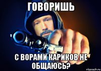 говоришь с ворами кариков не общаюсь?