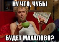 ну что, чубы будет махалово?