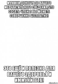 мужики,доношу до вашего меркантильного сведения,что сосать члены вы можете совершенно бесплатно! это ещё и полезно для вашего здоровья и иммунитета!