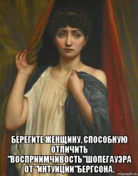  берегите женщину, способную отличить "восприимчивость"шопегауэра от "интуиции"бергсона.