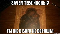 зачем тебе иконы? ты же в бога не веришь!