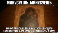минусуешь, минусуешь значит правда, не веришь. что тебе бог дал? значит нет его, бога этого. и не веришь ты в него!