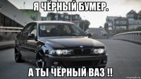 я чёрный бумер. а ты чёрный ваз !!