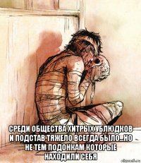  среди общества хитрых ублюдков и подстав тяжело всегда было...но не тем подонкам которые находили себя