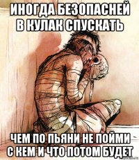 иногда безопасней в кулак спускать чем по пьяни не пойми с кем и что потом будет